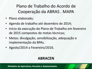 Plano de Trabalho do Acordo de Cooperação da ABRAS . MAPA 
•Plano elaborado; 
•Agenda de trabalho até dezembro de 2014; 
•Início da execução do Plano de Trabalho em fevereiro de 2015 compostos de metas técnicas; 
•Metas: divulgação, sensibilização, adequação e implementação da BPAs. 
•Agosto/2014 a Fevereiro/2016. 
ABRACEN  