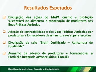 Resultados Esperados 
Divulgação das ações do MAPA quanto à produção sustentável de alimentos e capacitação de produtores nas Boas Práticas Agrícolas 
Adoção da rastreabilidade e das Boas Práticas Agrícolas por produtores e fornecedores de alimentos aos supermercados 
Divulgação do selo “Brasil Certificado – Agricultura de Qualidade” 
Aumento da adesão de produtores e fornecedores à Produção Integrada Agropecuária (PI-Brasil)  