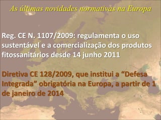 Reg. CE N. 1107/2009: regulamenta o uso sustentável e a comercialização dos produtos fitossanitários desde 14 junho 2011 Diretiva CE 128/2009, que institui a “Defesa Integrada” obrigatória na Europa, a partir de 1 de janeiro de 2014 
As últimas novidades normativas na Europa  