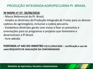 IN MAPA nº 27- 30/08/2010: - Marco Referencial da PI- Brasil; - Amplia as diretrizes da Produção Integrada de Frutas para as demais cadeias do agronegócio, inclusive a cadeia pecuária. - Estabelece diretrizes gerais com vistas a fixar os preceitos e orientações para os programas e projetos que fomentem e desenvolvam a PI-Brasil. - livre adesão PORTARIA nº 443 DO INMETRO 23/11/2010 (RAC – certificação e uso do selo) REQUISITO DE AVALIAÇÃO DA CONFORMIDADE 
PRODUÇÃO INTEGRADA AGROPECUÁRIA PI -BRASIL  