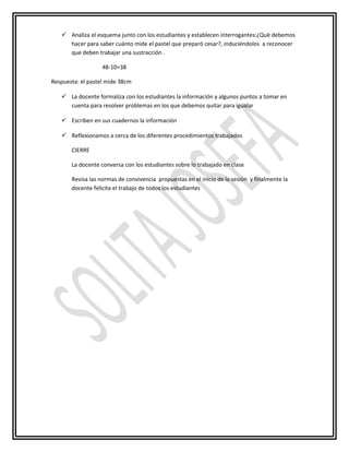  Analiza el esquema junto con los estudiantes y establecen interrogantes:¿Què debemos
hacer para saber cuánto mide el pastel que preparó cesar?, induciéndolos a reconocer
que deben trabajar una sustracción .
48-10=38
Respuesta: el pastel mide 38cm
 La docente formaliza con los estudiantes la información y algunos puntos a tomar en
cuenta para resolver problemas en los que debemos quitar para igualar
 Escriben en sus cuadernos la información
 Reflexionamos a cerca de los diferentes procedimientos trabajados
CIERRE
La docente conversa con los estudiantes sobre lo trabajado en clase
Revisa las normas de convivencia propuestas en el inicio de la sesión y finalmente la
docente felicita el trabajo de todos los estudiantes
 