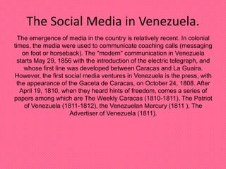 The Social Media in Venezuela.
The emergence of media in the country is relatively recent. In colonial
times, the media were used to communicate coaching calls (messaging
on foot or horseback). The "modern" communication in Venezuela
starts May 29, 1856 with the introduction of the electric telegraph, and
whose first line was developed between Caracas and La Guaira.
However, the first social media ventures in Venezuela is the press, with
the appearance of the Gaceta de Caracas, on October 24, 1808. After
April 19, 1810, when they heard hints of freedom, comes a series of
papers among which are The Weekly Caracas (1810-1811), The Patriot
of Venezuela (1811-1812), the Venezuelan Mercury (1811 ), The
Advertiser of Venezuela (1811).
 