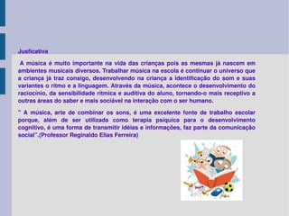 Jusficativa   A música é muito importante na vida das crianças pois as mesmas já nascem em ambientes musicais diversos. Trabalhar música na escola é continuar o universo que a criança já traz consigo, desenvolvendo na criança a identificação do som e suas variantes o ritmo e a linguagem. Através da música, acontece o desenvolvimento do raciocínio, da sensibilidade rítmica e auditiva do aluno, tornando-o mais receptivo a outras áreas do saber e mais sociável na interação com o ser humano. " A música, arte de combinar os sons, é uma excelente fonte de trabalho escolar porque, além de ser utilizada como terapia psíquica para o desenvolvimento cognitivo, é uma forma de transmitir idéias e informações, faz parte da comunicação social”.(Professor Reginaldo Elias Ferreira) 