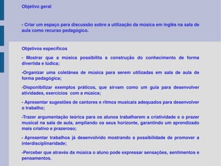 Objetivo geral - Criar um espaço para discussão sobre a utilização da música em inglês na sala de aula como recurso pedagógico. Objetivos específicos - Mostrar que a música possibilita a construção do conhecimento de forma divertida e lúdica; -Organizar uma coletânea de música para serem utilizadas em sala de aula de forma pedagógica; -Disponibilizar exemplos práticos, que sirvam como um guia para desenvolver atividades, exercícios  com a música; - Apresentar sugestões de cantores e ritmos musicais adequados para desenvolver o trabalho; -Trazer argumentação teórica para os alunos trabalharem a criatividade e o prazer musical na sala de aula, ampliando os seus horizonte, garantindo um aprendizado mais criativo e prazeroso; - Apresentar trabalhos já desenvolvido mostrando a possibilidade de promover a interdisciplinaridade; -Perceber que através da música o aluno pode expressar sensações, sentimentos e pensamentos. 