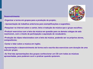 Desenvolvimento -Organizar a turma em grupos para a produção do projeto; - Apresentação de trabalhos anteriores para exemplificações e sugestões; -Pesquisar na internet sobre o cantor, letra e tradução da música que o grupo escolheu; -Produzir exercícios com a letra da música em questão para os demais colegas de sala resolverem, com o intuito de participação e aquisição de vocabulário; -Produção de clipes relacionados com a letra da música, podendo ser os próprios atores, compositores; -Cantar e falar sobre a música em inglês; -Apresentação e desenvolvimento de forma oral e escrita dos exercícios com duração de uma aula por grupo; -Ao final das apresentações dos grupos confeccionar um CD com todas as músicas apresentadas, para poderem ouvir e praticar quando quizerem.  