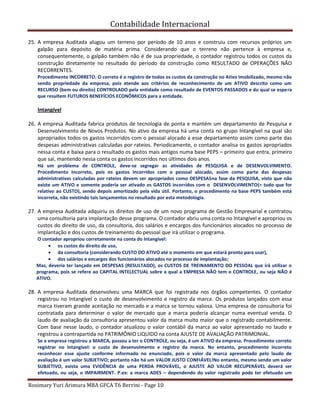 Contabilidade Internacional
Rosimary Yuri Arimura MBA GFCA T6 Berrini - Page 10
25. A empresa Auditada alugou um terreno por período de 10 anos e construiu com recursos próprios um
galpão para depósito de matéria prima. Considerando que o terreno não pertence à empresa e,
consequentemente, o galpão também não é de sua propriedade, o contador registrou todos os custos da
construção diretamente no resultado do período da construção como RESULTADO de OPERAÇÕES NÃO
RECORRENTES.
Procedimento INCORRETO. O correto é o registro de todos os custos da construção no Ativo Imobilizado, mesmo não
sendo propriedade da empresa, pois atende aos critérios de reconhecimento de um ATIVO descrito como um
RECURSO (bem ou direito) CONTROLADO pela entidade como resultado de EVENTOS PASSADOS e do qual se espera
que resultem FUTUROS BENEFÍCIOS ECONÔMICOS para a entidade.
Intangível
26. A empresa Auditada fabrica produtos de tecnologia de ponta e mantém um departamento de Pesquisa e
Desenvolvimento de Novos Produtos. No ativo da empresa há uma conta no grupo Intangível na qual são
apropriados todos os gastos incorridos com o pessoal alocado a esse departamento assim como parte das
despesas administrativas calculadas por rateios. Periodicamente, o contador analisa os gastos apropriados
nessa conta e baixa para o resultado os gastos mais antigos numa base PEPS – primeiro que entra, primeiro
que sai, mantendo nessa conta os gastos incorridos nos últimos dois anos.
Há um problema de CONTROLE, deve-se segregar as atividades de PESQUISA e de DESENVOLVIMENTO.
Procedimento Incorreto, pois os gastos incorridos com o pessoal alocado, assim como parte das despesas
administrativas calculadas por rateios devem ser apropriados como DESPESASna fase da PESQUISA, visto que não
existe um ATIVO e somente poderia ser ativado os GASTOS incorridos com o DESENVOLVIMENTO(= tudo que for
relativo ao CUSTO), sendo depois amortizado pela vida útil. Portanto, o procedimento na base PEPS também está
incorreta, não existindo tais lançamentos no resultado por esta metodologia.
27. A empresa Auditada adquiriu os direitos de uso de um novo programa de Gestão Empresarial e contratou
uma consultoria para implantação desse programa. O contador abriu uma conta no Intangível e apropriou os
custos do direito de uso, da consultoria, dos salários e encargos dos funcionários alocados no processo de
implantação e dos custos de treinamento do pessoal que irá utilizar o programa.
O contador apropriou corretamente na conta do Intangível:
os custos do direito de uso,
da consultoria (considerando CUSTO DO ATIVO até o momento em que estará pronto para usar),
dos salários e encargos dos funcionários alocados no processo de implantação;
Mas, deveria ter lançado em DESPESAS (RESULTADO), os CUSTOS DE TREINAMENTO DO PESSOAL que irá utilizar o
programa, pois se refere ao CAPITAL INTELECTUAL sobre a qual a EMPRESA NÃO tem o CONTROLE, ou seja NÃO é
ATIVO.
28. A empresa Auditada desenvolveu uma MARCA que foi registrada nos órgãos competentes. O contador
registrou no Intangível o custo de desenvolvimento e registro da marca. Os produtos lançados com essa
marca tiveram grande aceitação no mercado e a marca se tornou valiosa. Uma empresa de consultoria foi
contratada para determinar o valor de mercado que a marca poderia alcançar numa eventual venda. O
laudo de avaliação da consultoria apresentou valor da marca muito maior que o registrado contabilmente.
Com base nesse laudo, o contador atualizou o valor contábil da marca ao valor apresentado no laudo e
registrou a contrapartida no PATRIMÔNIO LIQUIDO na conta AJUSTE DE AVALIAÇÃO PATRIMONIAL.
Se a empresa registrou a MARCA, passou a ter o CONTROLE, ou seja, é um ATIVO da empresa. Procedimento correto
registrar no Intangível: o custo de desenvolmento e registro da marca. No entanto, procedimento incorreto
reconhecer esse ajuste conforme informado no enunciado, pois o valor da marca apresentado pelo laudo de
avaliação é um valor SUBJETIVO; portanto não há um VALOR JUSTO CONFIÁVEL!No entanto, mesmo sendo um valor
SUBJETIVO, exista uma EVIDÊNCIA de uma PERDA PROVÁVEL, o AJUSTE AO VALOR RECUPERÁVEL deverá ser
efetuado, ou seja, o IMPAIRMENT. P.ex: a marca ADES – dependendo do valor registrado pode ter efetuado um
 