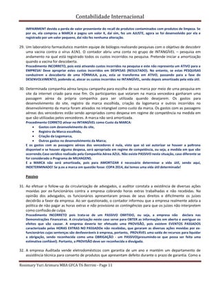 Contabilidade Internacional
Rosimary Yuri Arimura MBA GFCA T6 Berrini - Page 11
IMPAIRMENT devido a perda de valor proveniente do recall de produtos contaminados com produtos de limpeza. Se
por ex, ela comprou a MARCA e pagou um valor X, daí sim, fez um AJUSTE, agora se foi desenvolvido por ela e
registrado por um valor pequeno, daí não fez nenhuma alteração.
29. Um laboratório farmacêutico mantém equipe de biólogos realizando pesquisas com o objetivo de descobrir
uma vacina contra o vírus A1N1. O contador abriu uma conta no grupo de INTANGÍVEL – pesquisa em
andamento na qual está registrado todos os custos incorridos na pesquisa. Pretende iniciar a amortização
quando a vacina for descoberta.
Procedimento INCORRETO, pois está ativando custos incorridos na pesquisa e este não representa um ATIVO para a
EMPRESA! Deve apropriar estes custos incorridos em DESPESAS (RESULTADO). No entanto, se estas PESQUISAS
conduzirem a descoberta de uma FÓRMULA, p.ex, esta se transforma em ATIVO, passando para a fase do
DESENVOLVIMENTO, podendo aí, alocar os custos incorridos no INTANGÍVEL, sendo depois amortizado pela vida útil.
30. Determinada companhia aérea lançou campanha para escolha de sua marca por meio de uma pesquisa em
site da internet criado para esse fim. Os participantes que votaram na marca vencedora ganharam uma
passagem aérea da própria companhia para ser utilizada quando desejarem. Os gastos para
desenvolvimento do site, registro da marca escolhida, criação da logomarca e outros incorridos no
desenvolvimento da marca foram ativados no intangível como custo da marca. Os gastos com as passagens
aéreas dos vencedores estão sendo apropriados como despesa em regime de competência na medida em
que são utilizadas pelos vencedores. A marca não será amortizada.
Procedimento CORRETO ativar no INTANGÍVEL como Custo da MARCA:
Gastos com desenvolvimento do site,
Registro da Marca escolhida,
Criação da Logomarca,
Outros gastos no desenvolvimento da Marca;
E os gastos com as passagens aéreas dos vencedores é nula, visto que só vai autorizar se houver a poltrona
disponível e se houver alguma despesa, será apropriada em regime de competência, ou seja, a medida em que vão
ocorrendo.Caso verídico realizado pela Companhia Aérea AZUL. Não existe PASSIVO nesta situação, caso diferente se
for considerado o Programa de MILHAGENS.
E a MARCA não será amortizada, pois para AMORTIZAR é necessário determinar a vida útil, sendo aqui,
INDETERMINADO! Se p.ex a marca em questão fosse: COPA 2014, daí temos uma vida útil determinada!
Passivo
31. Ao efetuar o follow-up da circularização de advogados, o auditor constata a existência de diversas ações
movidas por ex-funcionários contra a empresa cobrando horas extras trabalhadas e não recebidas. Na
opinião dos advogados, os funcionários apresentaram provas de seus direitos e dificilmente os juízes
decidirão a favor da empresa. Ao ser questionado, o contador informou que a empresa realmente adota a
política de não pagar as horas extras e não provisiona as contingências para que os juízes não interpretem
como confissão de culpa.
Procedimento INCORRETO pois trata-se de um PASSIVO OMITIDO, ou seja, a empresa não declara nas
Demonstrações Financeiras. A circularização neste caso serve para OBTER as informações em aberto e averiguar os
efeitos que vão causar. A empresa deveria ter efetuado uma PROVISÃO, pois existem EVENTOS PASSADOS
caracterizado pelas HORAS EXTRAS NO PASSADOe não recebidas, que geraram as diversas ações movidas por ex-
funcionários cujas sentenças são desfavoráveis à empresa, portanto, PROVÁVEL uma saída de recursos para liquidar
a obrigação, sendo reconhecida como uma OBRIGAÇÃO - um PASSIVO(presumindo-se que possa ser feita uma
estimativa confiável). Portanto, a PROVISÃO deve ser reconhecida e divulgada.
32. A empresa Auditada vende eletrodomésticos com garantia de um ano e mantém um departamento de
assistência técnica para conserto de produtos que apresentam defeito durante o prazo de garantia. Como a
 