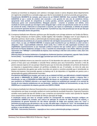 Contabilidade Internacional
Rosimary Yuri Arimura MBA GFCA T6 Berrini - Page 12
empresa já reconhece as despesas com salários e encargos sociais e outras despesas desse departamento
em regime de competência o contador julgou que não há necessidade de construir provisão para garantias.
Procedimento INCORRETO do contador, pois trata-se de um PASSIVO OMITIDO. Deve constituir PROVISÃO para
GARANTIAS já que a venda do produto está associada a uma garantia de uma ano de assistência técnica,
apropriando neste período de competência as receitas geradas, portanto apropriando também as despesas
relativasaos gastos com consertos/defeitos. Obrigação presente - consertar os produtos com defeito, como
resultado de evento passado que dá origem auma obrigação legal- a venda com garantia.De acordo com os termos
do contrato de venda, o fabricante se compromete a consertar, por reparo ou substituição, os defeitos do produto
que se tornarem aparentes durante o prazo de garantia. É provável (ou seja, mais provável que sim do que não) que
existirão reclamações dentro das garantias.
33. A empresa Auditada tem efluentes químicos que são lançados num córrego existente nos fundos da fábrica.
Esse córrego atravessa um bairro pobre, recebe esgotos não tratados e deságua num rio que dispersa os
efluentes químicos. Assim sendo, a administração da empresa julga que não há riscos ambientais.
O reconhecimento da existência de um passivo ambiental não está ligado necessariamente a uma obrigação legal de
assim o fazer, ou seja, um PASSIVO OMITIDO. A empresa pode reconhecê-lo por sua diretoria se achar correto e
adequado o fazer -responsabilidade ambiental. Assim sendo, fica a critério de cada organização reconhecer suas
exigibilidades espontaneamente ou por imposição jurídica.A empresa tem que analisar qual é a perda provável
decorrente do Passivo Ambiental, averiguar o risco, o tamanho da contaminação e seus efeitos. Observe que pode
representar uma “AMEAÇA” a continuidade da empresa. Caso reconheça e não tiver como estimar o valor, fazer uma
nota explicativa.
Diferença básica de Passivos Ambientais e Contingências Ambientais (passivos contingentes), segundo Tadeu Cendón
Ferreira (PwC) – “na contingência ambiental não é provável que ocorra uma saída de recursos”.
34. A empresa Auditada encerra seu exercício social em 31 de dezembro de cada ano e aproveita que o mês de
janeiro é fraco para suas atividades e concede férias coletivas para seus funcionários. Durante o mês de
janeiro executa reparos em seu parque industrial para que no início das atividades em primeiro de fevereiro
as máquinas e equipamentos estejam em perfeitas condições de uso. O contador, no início de cada ano
prepara orçamentos dos gastos que serão incorridos em janeiro e constitui provisão que é reconhecida no
Passivo da empresa. Essa provisão aparece no balanço de 31 de dezembro e é liquidada em janeiro com a
apropriação dos gastos efetivamente incorridos.
Procedimento INCORRETO do contador, pois trata-se de um PASSIVO FICTÍCIO, pois NÃO HOUVE o EVENTO PASSADO
que geraria a OBRIGAÇÃO de PAGAR, pois este só vai ocorrer no mês seguinte quando a empresa fizer a
manutenção, ou seja, as PROVISÕES de MANUTENÇÕES não devem ser reconhecidos, como regra geral. A exceção
que constituiria um PASSIVO referente a um reparo futuro poderia ser justificável por exemplo se no contrato de
locação de uma máquina estabelecesse em sua devolução – perfeitas condições de funcionamento, ou seja, há um
CREDOR que é o proprietário da máquina, gerando uma CONTA A PAGAR.
35. A empresa Auditada tem diversos financiamentos e empréstimos em moeda estrangeira que são atualizados
mensalmente com base na variação cambial em contra partida do resultado financeiro. O gerente financeiro
acredita numa queda da taxa de câmbio e que a empresa vai economizar muitos reais quando for liquidar
esses empréstimos e não vê necessidade de efetuar operação de hedge.
A atualização mensal com base na variação cambial em contrapartida do resultado financeiro configura um
procedimento CORRETO do contador, pois trata-se da aplicação do conceito de VALOR JUSTO. No entanto, o
procedimento do gerente financeiro em não efetuar operações de hedge para proteção coloca em “risco” o
patrimônio da empresa que não pertence a ele, ou seja, não pode expor a empresa ao “risco”. Há necessidade de se
fazer uma NOTA EXPLICATIVA para explicar o fato.Representa uma administração temerária, como ocorrido em fatos
veridícos: o caso da Sadia e Aracruz.
NBC TG40 – Instrumentos financeiros – exposição ao risco e como a administração protege a empresa!
 