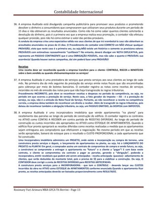 Contabilidade Internacional
Rosimary Yuri Arimura MBA GFCA T6 Berrini - Page 13
36. A empresa Auditada está divulgando campanha publicitária para promover seus produtos e prometendo
devolver o dinheiro a consumidores que comprovarem que utilizaram seus produtos durante um período de
15 dias e não obtiveram os resultados anunciados. Como não há como saber quantos clientes solicitarão a
devolução do dinheiro, pois é a primeira vez que a empresa realiza essa promoção, o contador não efetuou
qualquer provisão, pois não há como estimar o valor das perdas prováveis.
A conduta da empresa criou uma expectativa válida nos seus clientes de que irá reembolsá-la caso não obtenham os
aresultados anunciados no prazo de 15 dias. O Procedimento do contador está CORRETO em NÃO efetuar qualquer
PROVISÃO, visto que neste caso é a primeira vez, ou seja,NÃO existe um histórico e somente se provisiona valores
PROVÁVEIS com estimativas razoavelmente “confiáveis”! No entanto, deverá divulgar em NOTA EXPLICATIVA, pois
representa um PASSIVO CONTINGENTE que é uma OBRIGAÇÃO POSSÍVEL, mas não sabe o quanto é PROVÁVEL sua
ocorrência! Quando houver outras campanhas, daí sim poderá fazer uma PROVISÃO!
Receitas
Uma receita deve ser reconhecida quando a empresa transfere para o cliente: CONTROLE, RISCOS e BENEFÍCIOS
sobre o bem vendido ou quando efetivamenteprestar os serviços!
37. A empresa Auditada é uma prestadora de serviços que presta serviços aos seus clientes ao longo de cada
mês. No primeiro dia do mês seguinte da prestação do serviço emite notas fiscais que são encaminhadas
para cobrança por meio de boletos bancários. O contador registra as notas como receitas de serviços
incorridas no mês de emissão das notas para que não haja transgressão às regras tributárias.
Procedimento INCORRETO, pois deve se reconhecer receitas e despesas no período da competência, ou seja, no
período em que ocorreu a prestação de serviço. Neste caso, o fato gerador do Imposto – ISS - é a prestação do
serviço, ou seja, não é a emissão da Nota Fiscal de Serviço. Portanto, ao não reconhecer a receita na competência
correta, a empresa deixa também de reconhecer um direito a receber. Além de transgredir às regras tributárias, pois
deixou de reconhecer também a obrigação tributária, ou seja, um PASSIVO OMITIDO, da DESPESA com IMPOSTOS.
38. A empresa Auditada é uma incorporadora imobiliária que vende apartamentos “na planta” para
recebimento das parcelas ao longo do período de construção do edifício. O contador registra os contratos
no ATIVO como CONTAS A RECEBER em contra partida de RECEITAS DIFERIDAS. Ao longo do período de
construção os custos incorridos são apropriados no ATIVO como ESTOQUE DE APARTAMENTOS. Quando o
edifício ficar pronto apropriará as receitas diferidas como receitas realizadas a medida que os apartamentos
sejam entreguess aos compradores que efetivarem a negociação. No mesmo período em que as receitas
serão apropriadas, baixará do estoque para o resultado o CUSTO PROPORCIONAL a cada apartamento que
foi construído.
Uma Incorporadora imobiliária administra um PROJETO, onde existe a incorporação ou compra do terreno, uma
construtora presta serviços e depois, o lançamento de apartamentos na planta, ou seja, há o LANÇAMENTO DO
PROJETO na PLANTA! Em geral, o comprador assina um contrato de compromisso de compra e venda futura, ou seja,
a construtora se compromete a entregar o apartamento no “futuro” e o cliente a “pagar”! E com base neste
contrato, o cliente se comprometeu via contrato a pagar as parcelas, gerando a “obrigação”, podendo a
incorporadora, emitir recebíveis que podem até serem antecipados - receita antecipada (passivo)– adiantamento de
clientes, que serão deduzidas do montante total, pois a precisa de $$ para a viabilizar a construção. Ou seja, O
CONTADOR deve corrigir a conta de RECEITAS DIFERIDAS para RECEITAS ANTECIPADAS.
A construtura presta serviços para a INCORPORADORA - que tem o CONTROLE - devendo lançar seu CUSTOS
incorridos da obra no ATIVO como ESTOQUE de APARTAMENTOS conforme enunciado.Quando o apartamento ficar
pronto, as receitas antecipadas deverão ser baixadas proporcionalmente como RESULTADO.
 