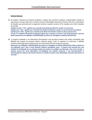 Contabilidade Internacional
Rosimary Yuri Arimura MBA GFCA T6 Berrini - Page 14
Eventos Diversos
39. Ao auditar o balanço da empresa Auditada o auditor não encontrou qualquer irregularidade contábil ou
operacional, mas por saber que a empresa está com dificuldades financeiras resolveu calcular os indicadores
de liquidez que apresentaram os seguintes números: Liquidez corrente: 0,73; Liquidez seca: 0,42 e Liquidez
Geral 0,68.
Liquidez corrente = 0,73 - significa que a cada R$ 1,0 de dívida tem R$ 0,73 a receber no curto prazo.
Liquidez seca = 0,42 – significa que a cada R$ 1,0 de dívida tem R$ 0,42 a receber no curto prazo sem os estoques.
Liquidez geral = 0,68 – significa que a cada R$ 1,0 de dívida tem R$ 0,68 a receber no ativo e passivo total.
Ou seja, os indicadores financeiros de liquidez indicam que a empresa se encontra “mal” financeiramente e que tais
dados representam uma AMEAÇA a CONTINUIDADE que devem ser divulgadas em NOTAS EXPLICATIVAS.
40. A empresa Auditada é um laboratório farmacêutico cujo principal produto está sendo investigado pela
ANVISA sob suspeita de provocar efeitos colaterais graves. Caso as suspeitas se confirmem, a ANVISA
proibirá a fabricação desse medicamento que representa 62% das vendas da empresa.
Representa uma AMEAÇA a CONTINUIDADE que devem ser divulgadas em NOTAS EXPLICATIVAS. Muito cuidado em
sua publicação, pois o fato é muito delicado! Podemos exemplificar assim: “a empresa está passando por uma
situação de investigação do seu principal produto que poderá ser proibido sua fabricação. Caso ocorra tal fato, a
empresa passará por sérias dificuldades mercadológicas que poderão conduzí-la a uma descontinuidade. A
administração da empresa está fazendo esforços no sentido de superar estas dificuldades, buscando alternativas no
mercado.”
 
