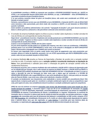Contabilidade Internacional
Rosimary Yuri Arimura MBA GFCA T6 Berrini - Page 2
A contabilidade reconhece a PERDA no momento que considera o DEVEDOR DUVIDOSO! Fazendo um AJUSTE no
ATIVO, e em contrapartida lançano RESULTADO como DESPESA, ou seja, o IMPAIRMENT – Ativo DETERIORADO na
capacidade econômica de gerar benefícios futuros.
E se num próximo momento deixar de gerar um benefício futuro, não sendo mais considerado um ATIVO, será
baixado no próprio ajuste!
Portanto, o procedimento correto caso este DEVEDOR se torne INCOBRÁVEL, é baixardo AJUSTE e não do RESULTADO
como menciona o fato apresentado, pois deste modo não reconhece o AJUSTE, só está baixando no RESULTADO
quando é solicitado.
Existe também um problema administrativo e de controle: “segregação de funções”, pois quem deveria autorizar a
baixa é o diretor geral ou o financeiro e não pelo diretor comercial como menciona a questão.
3. O contador da empresa Auditada registra no Ativo os juros a receber sobre duplicatas a receber vencidas há
mais de 30 dias em contrapartida de receitas financeiras.
Regra Geral – procedimento incorreto. A duplicata está vencida portanto já é um DEVEDOR DUVIDOSO e por isso não
procede o contador: “registrar no Ativo os juros a receber sobre duplicatas a receber vencidas há mais de 30 dias em
contrapartida de receitas financeiras.”
Se fosse o caso de Duplicatas a PAGAR, daí sim, faria o ajuste!
Os juros desta duplicata vencida poderá ser recebida pela empresa, mas não é certo seu recebimento, é PROVÁVEL,
portanto passa a ser um ATIVO CONTINGENTE! E neste caso, se faz somente a divulgação em NOTA EXPLICATIVA
(valor). Desnecessária a divulgação caso o GANHO seja remoto ou possível!
Se houver uma negociação entre as partes sendo aceita como parte de pagamento uma nota promissória, por
exemplo, efetua-se a baixa da duplicata, passando a ter um ATIVO representado pela NOTA PROMISSÓRIA aceita,
sendo o valor do Juros acordado lançado no RESULTADO.
4. A empresa Auditada não atualiza as Faturas de Exportação a Receber de acordo com a variação cambial
incorrida no mês. O contador explicou que a variação cambial é reconhecida totalmente na liquidação da
fatura. Esse procedimento é adotado para evitar a tributação do ganho de variação cambial antes do
recebimento financeiro.
Procedimento Incorreto, pois a empresa Auditada não está avaliando a VALOR JUSTO. A fatura de Exportação pode
ser em DOLAR (U$) por exemplo, mas o valor entrará na empresa em REAIS! Portanto, o VALOR JUSTO em REAIS é o
valor do DOLAR (U$) emREAIS atualizado pela TAXA DO FECHAMENTO DO DIA → Classificação em Nível 2 no que se
refere a descrição do nível de hierarquia do Valor Justo, pois o objeto aqui de conversão é a FATURA DE
EXPORTAÇÃO EM DOLAR e não o papel MOEDA em si, que seria classificada em Nível 1, visto que existe um mercado
ativo da Taxa de Câmbio e que neste caso, utiliza como referência e atualiza a FATURA.
O contador ao fundamentar seus lançamentos está confundindo a norma contábil com procedimento fiscal. Pelo
aspecto fiscal, a empresa pode optar em reconhecer a variação cambial pelo regime de caixa ou competência e aqui
o faz, pelo regime de caixa, mas contabilmente deverá reconhecer a variação cambial pelo regime de competência.
(IFRS) No caso de existirem na empresa transações cujos termos são determinados numa outra moeda que não a
moeda funcional da entidade, é necessário seguir a regra do IAS 21 de contabilização de transações em moeda
estrangeira. É o caso de exportação, importação, concessão/captação de empréstimos, que devem ser integrados à
contabilidade da empresa. O procedimento de cálculo e contabilização é o seguinte: inicialmente, no momento da
transação, deve-se converter os valores pela taxa de câmbio da data da transação; nos períodos posteriores, os itens
monetários são convertidos pela taxa de fechamento (do balanço) e contabilizados na DRE receita e despesa. Já os
itens não monetários são contabilizados diretamente no PL, tendo um cálculo diferenciado dependendo do registro
feito: a parcela desses itens que são registrados ao custo histórico é convertida pela taxa histórica (data da
transação); e a registrada pelo valor justo (fair value) pela taxa da data da determinação do valor justo.
 