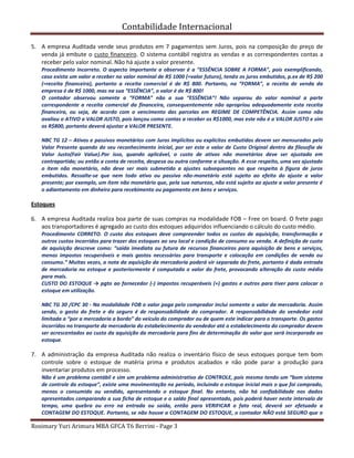 Contabilidade Internacional
Rosimary Yuri Arimura MBA GFCA T6 Berrini - Page 3
5. A empresa Auditada vende seus produtos em 7 pagamentos sem Juros, pois na composição do preço de
venda já embute o custo financeiro. O sistema contábil registra as vendas e as correspondentes contas a
receber pelo valor nominal. Não há ajuste a valor presente.
Procedimento Incorreto. O aspecto importante a observar é a “ESSÊNCIA SOBRE A FORMA”, pois exemplificando,
caso exista um valor a receber no valor nominal de R$ 1000 (=valor futuro), tendo os juros embutidos, p.ex de R$ 200
(=receita financeira), portanto a receita comercial é de R$ 800. Portanto, na “FORMA”, a receita de venda da
empresa é de R$ 1000, mas na sua “ESSÊNCIA”, o valor é de R$ 800!
O contador observou somente a “FORMA” não a sua “ESSÊNCIA”! Não separou do valor nominal a parte
correspondente a receita comercial da financeira, consequentemente não apropriou adequadamente esta receita
financeira, ou seja, de acordo com o vencimento das parcelas em REGIME DE COMPETÊNCIA. Assim como não
avaliou o ATIVO a VALOR JUSTO, pois lançou como contas a receber os R$1000, mas este não é o VALOR JUSTO e sim
os R$800, portanto deverá ajustar a VALOR PRESENTE.
NBC TG 12 – Ativos e passivos monetários com Juros implícitos ou explícitos embutidos devem ser mensurados pelo
Valor Presente quando do seu reconhecimento inicial, por ser este o valor de Custo Original dentro da filosofia de
Valor Justo(Fair Value).Por isso, quando aplicável, o custo de ativos não monetários deve ser ajustado em
contrapartida; ou então a conta de receita, despesa ou outra conforme a situação. A esse respeito, uma vez ajustado
o item não monetário, não deve ser mais submetido a ajustes subsequentes no que respeita à figura de juros
embutidos. Ressalte-se que nem todo ativo ou passivo não-monetário está sujeito ao efeito do ajuste a valor
presente; por exemplo, um ítem não monetário que, pela sua natureza, não está sujeito ao ajuste a valor presente é
o adiantamento em dinheiro para recebimento ou pagamento em bens e serviços.
Estoques
6. A empresa Auditada realiza boa parte de suas compras na modalidade FOB – Free on board. O frete pago
aos transportadores é agregado ao custo dos estoques adquiridos influenciando o cálculo do custo médio.
Procedimento CORRETO. O custo dos estoques deve compreender todos os custos de aquisição, transformação e
outros custos incorridos para trazer dos estoques ao seu local e condição de consumo ou venda. A definição de custo
de aquisição descreve como: “saída imediata ou futura de recursos financeiros para aquisição de bens e serviços,
menos impostos recuperáveis e mais gastos necessários para transporte e colocação em condições de venda ou
consumo.” Muitas vezes, a nota da aquisição da mercadoria poderá vir separada do frete, portanto é dada entrada
de mercadoria no estoque e posteriormente é computada o valor do frete, provocando alteração do custo médio
para mais.
CUSTO DO ESTOQUE → pgto ao fornecedor (-) impostos recuperáveis (+) gastos e outros para tiver para colocar o
estoque em utilização.
NBC TG 30 /CPC 30 - Na modalidade FOB o valor paga pelo comprador inclui somente o valor da mercadoria. Assim
sendo, o gasto do frete e do seguro é de responsabilidade do comprador. A responsabilidade do vendedor está
limitada a “por a mercadoria a bordo” do veículo do comprador ou de quem este indicar para o transporte. Os gastos
incorridos no transporte da mercadoria do estabelecimento do vendedor até o estabelecimento do comprador devem
ser acrescentados ao custo da aquisição da mercadoria para fins de determinação do valor que será incorporado ao
estoque.
7. A administração da empresa Auditada não realiza o inventário físico de seus estoques porque tem bom
controle sobre o estoque de matéria prima e produtos acabados e não pode parar a produção para
inventariar produtos em processo.
Não é um problema contábil e sim um problema administrativo de CONTROLE, pois mesmo tendo um “bom sistema
de controle do estoque”, existe uma movimentação no período, incluindo o estoque inicial mais o que foi comprado,
menos o consumido ou vendido, apresentando o estoque final. No entanto, não há confiabilidade nos dados
apresentados comparando a sua ficha de estoque e o saldo final apresentado, pois poderá haver neste intervalo de
tempo, uma quebra ou erro na entrada ou saída, então para VERIFICAR o fato real, deverá ser efetuado a
CONTAGEM DO ESTOQUE. Portanto, se não houve a CONTAGEM DO ESTOQUE, o contador NÃO está SEGURO que o
 