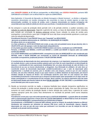 Contabilidade Internacional
Rosimary Yuri Arimura MBA GFCA T6 Berrini - Page 5
uma VARIAÇÃO CAMBIAL de R$ 100 em contrapartida, no RESULTADO, uma DESPESA FINANCEIRA, portanto NÃO
CONTABILIZA no ESTOQUE e sim no RESULTADO em regime de COMPETÊNCIA.
Nota Explicativa → Conversão de Operações em Moeda Estrangeira e Moeda Funcional – os direitos e obrigações
monetários denominados em moedas estrangeiras são convertidos às taxas de câmbio vigentes na data das
demonstrações contábeis. As receitas de vendas, custo e despesas denominadas em moedas estrangeiras são
convertidas pela taxa média de câmbio do mês de suas ocorrências. A moeda funcional da empresa é o Real (R$).
10. Ao comparar o custo da produção deste período com o do período anterior, o auditor constatou uma
redução no custo de depreciação. Segundo o gerente de custos, as taxas de depreciação foram reduzidas
pela metade por orientação da diretora comercial porque houve redução no preço de vendas para
acompanhar a concorrência e para que a margem de lucro não fosse comprometida ajustaram o custo por
meio da redução da depreciação.
Procedimento Incorreto. É uma FRAUDE! Houve uma “maquiada” nos RESULTADOS!
Apresenta um problema Administrativo de CONTROLE e de SEGREGAÇÃO DE FUNÇÕES.
Os reflexos deste erro se apresentam:
1) o Valor atribuido ao CUSTO DO ESTOQUE está errado, ou seja, está sub-avaliado(=menor do que deveria), não é o
VALOR JUSTO, pois não agregou o valor da depreciação adequadamente;
2) do produto que já foi vendido, o CUSTO DAS VENDAS também está menor, resultando num LUCRO MAIOR;
Portanto, o ESTOQUE está MENOR, o CUSTO está MENOR e o LUCRO está MAIOR! O imposto sobre este LUCRO
também fica MAIOR!
3) no ATIVO IMOBILIZADO está SUPERAVALIADO, consequência do Valor da DEPRECIAÇÃO ter sido considerada pela
METADE, então o VALOR CONTÁBIL que corresponde ao CUSTO DE AQUISIÇÃO diminuido da DEPRECIAÇÃO
acumulada correspondente; justificando portanto o VALOR CONTÁBIL MAIOR.
O reconhecimento da depreciação dos bens operacionais das empresas é um importante componente na formação
do resultado destas e, para as pessoas jurídicas optantes pelo Lucro Real, de suma importância na determinação de
impostos e contribuições.Os bens operacionais (imobilizados) têm um prazo determinado de vida útil finito e em
decorrência do seu uso, ou mesmo obsolescência, se desgastam. Essa diminuição de utilidade e de valor deve ser
reconhecida através da denominada depreciação contábil.Considerando-se que o valor da depreciação afeta
negativamente o resultado do exercício, pois se classifica como uma despesa, conclui-se que em uma empresa
lucrativa, sob uma ótica tributária, deseja-se que sejam maiores os débitos dedutíveis de depreciação, pois haverá
imediata redução do Imposto de Renda e da Contribuição Social.Por outro lado em uma empresa com baixa
lucratividade possivelmente é interessante que as despesas de depreciação sejam apropriadas em um lapso maior de
tempo, postergando-se o reconhecimento de tais encargos. Nesse contexto, um aspecto importante trata das taxas
de depreciação fixadas pela Receita Federal do Brasil (IN SRF 162/1998 e IN SRF 130/1999) e a possibilidade destas
serem alteradas para mais ou para menos.
11. Devido ao terremoto ocorrido no Japão, a empresa Auditada teve redução temporária significativa no
volume de produção e vendas porque depende de peças importadas do Japão. Para que não ocorresse
aumento no custo unitário da produção devido à menor diluição dos custos fixos, o gerente de custos
resolveu apropriar parte dos custos fixos diretamente no resultado do período como outras despesas
operacionais.
Procedimento correto pois o que está sendo apurado aqui é o CUSTO DE OCIOSIDADE – o grande efeito da ociosidade
sobre as demonstrações financeiras é lançar parte dos CUSTOS DIRETAMENTE no RESULTADO ao invés de incorporá-
los ao CUSTO DE PRODUÇÃO e consequentemente aos CUSTOS DOS ESTOQUES.
Conceitualmente, a OCIOSIDADE é o potencial NÃO utilizado, parcial ou integral, de produção (máquina ou fábrica).
Geralmente são compostos por elementos de natureza FIXA (p.ex: custos de manutenção, seguros, aluguéis,
depreciação, etc, uma vez que são esses custos que continuam a ser incorridos em caso de reduçaõ do nível de
produção ou de parada total da produção.
 