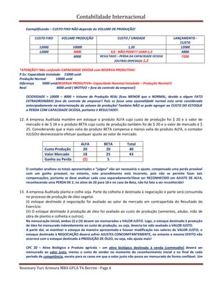 Contabilidade Internacional
Rosimary Yuri Arimura MBA GFCA T6 Berrini - Page 6
Exemplificando – CUSTO FIXO NÃO depende do VOLUME DE PRODUÇÃO!
CUSTO FIXO VOLUME PRODUÇÃO CUSTO / UNIDADE LANÇAMENTO -
CUSTO
12000 10000 1,20 12000
12000 4000 3,0 - NÃO PODE!!! USAR 1,2 4800
6000 RESULTADO – PERDA DA CAPACIDADE OCIOSA
(OUTRAS DEPESAS)x 1,2
7200
*ATENÇÃO!! Não confundir CAPACIDADE OCIOSA com RESERVA PRODUTIVA!
P.Ex: Capacidade Instalada 15000 unid
Produção Normal 10000 unid
Diferença 5000 unid(RESERVA PRODUTIVA= Capacidade Nominal Instalada – Produção Normal!)
Real 4000 unid ( MOTIVO = fora do controle da empresa!)
OCIOSIDADE = 10000 – 4000 = Volume de Produção REAL ficou MENOR que o NORMAL, devido a algum FATO
EXTRAORDINÁRIO fora do controle da empresa!! Pois se fosse uma sazonalidade normal esta seria considerada
antecipadamente na determinação do volume de produção! Também NÃO se pode agregar ao CUSTO DO ESTOQUE
a PERDA COM CAPACIDADE OCIOSA, portanto é RESULTADO!.
12. A empresa Auditada mantém em estoque o produto ALFA cujo custo de produção foi $ 20 e o valor de
mercado é de $ 18 e o produto BETA cujo custo de produção também foi de $ 20 e o valor de mercado é $
25. Considerando que a mais valia do produto BETA compensa a menos valia do produto ALFA, o contador
JULGOU desnecessário efetuar qualquer ajuste ao valor de mercado.
ALFA BETA Total
Custo Produção 20 20 40
Valor Mercado 18 25 43
Ganho ou Perda (2) 5
O contador analisou os totais apresentados e “julgou” não ser necessário o ajuste, compensado uma perda provável
com um ganho provável, no entanto, este procedimento está incorreto, pois não se permite fazer tais
compensações, portanto se deve analisar cada caso separadamente!Deve ser RECONHECIDO um AJUSTE DE ALFA,
reconhecendo uma PERDA DE 2, no ativo de 20 para 18 e no caso de Beta, não há fato a ser reconhecido!
13. A empresa Auditada planta e colhe soja. Parte da colheita é destinada à negociação e parte será consumida
no processo de produção de óleo vegetal.
(I) estoque destinado à negociação foi avaliado ao valor de mercado em contrapartida do Resultado do
Exercício.
(II) O estoque destinado à produção de óleo foi avaliado ao custo de produção (sementes, adubo, mão de
obra de plantio e colheita e outros).
Na mensuração inicial, ambos (I) e (II) devem ser mensurados a VALOR JUSTO. Logo, o estoque destinado à produção
de óleo foi mensurado indevidamente ao custo de produção, ou seja, deveria ter sido avaliado a VALOR JUSTO.
A partir daí, se mantiver o estoque da maneira apresentada e houver modificação nos valores do VALOR JUSTO, o
estoque destinado à NEGOCIAÇÃO deverá sofrer AJUSTES CONCOMITANTEMENTE, no entanto o mesmo EFEITO não
ocorrerá com o estoque destinado à PRODUÇÃO DE ÓLEO, ou seja, não ajusta mais!
CPC 20 – Ativo Biológico e Produto agrícola – um ativo biológico destinado à venda (commodity) deverá ser
mensurado ao valor justo, menos o custo de vender no momento do reconhecimento inicial e no final de cada
período de competência, exceto para os casos em que o valor justo não possa ser mensurado de forma confiável. Um
 