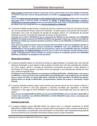 Contabilidade Internacional
Rosimary Yuri Arimura MBA GFCA T6 Berrini - Page 7
ganho ou perda proveniente da mudança no valor justo, menos custo de vender, de um ativo biológico reconhecido
no momento inicial até o final de cada período deverá ser incluído no resultado líquido do exercício em que teve
origem.
No caso de produtos agrícolas destinados à venda colhido/extraído de ativos biológicos também serão mensurados a
valor justo, menos o custo de vender, no momento da colheita. O produto agrícola destinado a consumo e
transformação no processo produtivo deverá ser mensurado ao valor justo, menos o custo de vender, no momento
da colheita o que sera considerado como seu CUSTO de AQUISIÇÃO ou FORMAÇÃO.
14. A empresa Auditada produz durante o período de fevereio a dezembro de cada ano. Em janeiro de cada
ano, há uma parada para férias e reparos do imobilizado. Os valores gastos nesse período são estimados e
apropriados como custo da produção do período de produção anterior em contrapartida de provisão
registrada no passivo. A provisão fica registrada no Passivo na data do balanço.
A questão aqui se refere a DEFINIÇÃO do que se compreende por PASSIVO, que por definição é uma OBRIGAÇÃO
PRESENTE da entidade proveniente de EVENTOS PASSADOS cuja liquidação se espera que resulte em uma SAÍDA DE
RECURSOS da entidade que incorporam benefícios econômicos. Define-se como PROVISÃO, um PASSIVO de prazo ou
valor incertos.
O fato aqui é que somente em janeiro é que haverá gastos referentes à férias e reparos do imobilizado, gerando um
PASSIVO aser liquidado no futuro; portanto procedimento INCORRETO, fazer uma ESTIMATIVA dos gastos,
APROPRIAÇÃO no custo da produção anterior em contrapartida o registro de uma PROVISÃO registrada no PASSIVO
na data do balanço. Este PASSIVO é FICTÍCIO, não existe, pois o serviço só será efetuado em janeiro quando houver a
parada, consequentemente, haverá prestação dos serviços de reparos do imobilizado, gerando uma OBRIGAÇÃO
PRESENTE, um PASSIVO a ser liquidado em futuro próximo!
Outros Ativos Circulantes
15. A empresa Auditada instalou um escritório de vendas na região Nordeste e o contador abriu uma conta de
Despesas Antecipadas na qual registrou todos os gastos incorridos até o início das operações do escritório,
tais como, aluguel, salários e encargos de funcionários, treinamento do pessoal e outras despesas. A
amortização foi iniciada quando o escritório entrou em operação e será efetuada pelo período de cinco
anos, conforme legislação fiscal.
Procedimento Incorreto, pois utilizando como referência de DESPESA ANTECIPADA - SEGUROS pagos a vista, passa a
ter DIREITOS, ou seja é um ATIVO e lança no RESULTADO como DESPESAS todo o mês de vigência. No caso relatado,
lançou os gastos no ATIVO, no entanto, NÃO atende a definição de ATIVO, pois NÃO é um DIREITO da empresa;
portanto deverá ser lançado no RESULTADO. Consequentemente, também não procede a “amortização” relativa
efetuada.
16. A empresa Auditada contratou seguro contra sinistros que possam ocorrer em seus veículos e efetuou o
pagamento do prêmio à vista para aproveitar o desconto concedido pela seguradora. O contador
contabilizou o valor pago no Ativo DIFERIDO e está efetuando a amortização pelo prazo de vigência da
apólice.
Houve um erro de CLASSIFICAÇÃO DA CONTA, pois não existe ATIVO DIFERIDO e este erro não afeta o RESULTADO. O
contador deve contabilizar como DESPESA ANTECIPADA no ATIVO CIRCULANTE sendo correta a amortização pelo
prazo de vigência da apólice.
Realizável a Longo Prazo
17. A empresa Auditada apurou PREJUÍZO FISCAL nos últimos anos e o contador contabilizou no ATIVO
REALIZÁVEL A LONGO PRAZO os impostos a recuperar sobre esses prejuízos. Como a empresa ainda está em
fase de implantação e suas operações ainda não atingiram os níveis ideais, não há expectativa de geração de
lucros nos próximos anos. O contador não efetuou qualquer ajuste ao valor recuperável.
 