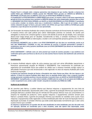 Contabilidade Internacional
Rosimary Yuri Arimura MBA GFCA T6 Berrini - Page 8
Prejuízo Fiscal é a situação onde a empresa apresentou mais despesas do que receitas. Quando a empresa tem
LUCRO FISCAL gera IMPOSTOS A PAGAR, quando têm PREJUÍZO FISCAL gerando um CRÉDITO de IMPOSTOS A
RECUPERAR, classificado como um DIREITO, neste caso um ATIVO FISCAL DIFERIDO da empresa.
A contabilização no ATIVO REALIZÁVEL A LONGO PRAZO está correto, no entanto, relata-se não haver expectativa de
geração de lucros nos próximos anos, portanto os CRÉDITOS obtidos não serão compensados; portanto deve-se fazer
o IMPAIRMENT DO ATIVO FISCAL DIFERIDO, um AJUSTE ao VALOR RECUPERÁVEL do ATIVO DIFERIDO. É semelhante
a uma conta a receber, no entanto, neste caso, o recebimento é duvidoso....Não é que ele vai receber, mas vai
realizar, deixando de pagar no futuro, pois para realizar este ATIVO, tem que haver LUCRO no FUTURO para poder
compensar, o que não parece ser provável no caso apresentado.
18. Um fornecedor da empresa Auditada não cumpriu cláusulas contratuais de fornecimento de matéria prima.
A empresa entrou com ação judicial para cobrar indenizações previstas no contrato. De acordo com
advogados as chances de a empresa ganhar a causa é alta devido às provas de que dispõe, mas o processo
deverá levar longo tempo para ser decidido. Considerando os fatos, o contador reconheceu no ATIVO
REALIZÁVEL a LONGO PRAZO as indenizações a receber e em contrapartida apropriou ganhos com multas no
RESULTADO.
Procedimento INCORRETO, pois se refere a um ATIVO CONTINGENTE que não deve ser reconhecido, exceto se já
tiver sido TRANSITADO e JULGADO, ou seja, sem admissão de recursos. A situação apresentada é provável o
recebimento, mas não é certo; portanto classificado como um ATIVO CONTINGENTE que deverá ser mencionado em
NOTA EXPLICATIVA.
ATIVO CONTINGENTE = definido como um ativo possível que resulta de eventos passados e cuja existência será
confirmada apenas pela ocorrência ou não de um ou mais eventos futuros incertos não totalmente sob controle da
entidade.
Investimentos
19. A empresa Auditada adquiriu ações de outra empresa que está com sérias dificuldades operacionais e
financeiras apresentando situação de PASSIVO a DESCOBERTO. Esse investimento foi justificado por
expectativa de lucratividade futura que poderá ser obtida caso a empresa investida consiga superar as
dificuldades financeiras que está atravessando e está registrado no ativo da empresa Auditada pelo Custo
histórico de Aquisição.
A empresa que apresenta situação de Passivo a Descoberto tem maior Passivo que Ativo, não tem riqueza e sim
pobreza. A chance da empresa Auditada obter algum lucro na aquisição destas ações é que a empresa investida
consiga apresentar resultados positivos (=lucros), portanto é necessário fazer um AJUSTE ao VALOR RECUPERÁVEL, o
IMPAIRMENT. Exemplificando, se o ativo estiver avaliado a $1000 (valor de custo), se faz um ajuste de ($ 1000), pois
o valor recuperável é zero, sendo o saldo “zerado”, lançando no resultado uma PERDA de $ 1000.
Auditoria de Imobilizado
20. Ao caminhar pela fábrica, o auditor observa que diversas máquinas e equipamentos de uma linha de
produção estão desativados. Questionado sobre o fato, o gerente da produção informa que aquela linha de
produção fabricava o produto Xistol que foi retirado de linha porque oferecia riscos aos consumidores e a
empresa foi impedida de produzi-lo. Como aquelas máquinas e equipamentos somente serviam para
fabricar o produto Xistol, o gerente de produção informou que deverão ser vendidas como sucata. Essas
máquinas e equipamentos estão registrados no Ativo Imobilizado pelo Valor de Custo de Aquisição menos a
deprecição acumulada. O contador informou que estão sendo depreciadas normalmente que o valor como
sucata é menor que o contábil.
As máquinas e equipamentos em questão não são mais classificadas em ativo imobilizado, pois elas não estão mais
em operação, devendo ser transferidas para o ativo circulante, onde não sofrerá mais depreciação, sendo
 