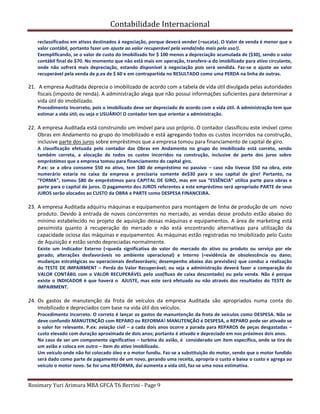 Contabilidade Internacional
Rosimary Yuri Arimura MBA GFCA T6 Berrini - Page 9
reclassificados em ativos destinados à negociação, porque deverá vender (=sucata). O Valor de venda é menor que o
valor contábil, portanto fazer um ajuste ao valor recuperável pela venda(não mais pelo uso!).
Exemplificando, se o valor de custo do imobilizado for $ 100 menos a depreciação acumulada de ($30), sendo o valor
contábil final de $70. No momento que não está mais em operação, transfere-a do imobilizado para ativo circulante,
onde não sofrerá mais depreciação, estando disponível à negociação pois será vendida. Faz-se o ajuste ao valor
recuperável pela venda de p.ex de $ 60 e em contrapartida no RESULTADO como uma PERDA na linha de outras.
21. A empresa Auditada deprecia o imobilizado de acordo com a tabela de vida útil divulgada pelas autoridades
fiscais (imposto de renda). A administração alega que não possui informações suficientes para determinar a
vida útil do imobilizado.
Procedimento Incorreto, pois o imobilizado deve ser depreciado de acordo com a vida útil. A administração tem que
estimar a vida útil; ou seja o USUÁRIO! O contador tem que orientar a administração.
22. A empresa Auditada está construindo um imóvel para uso próprio. O contador classificou este imóvel como
Obras em Andamento no grupo do Imobilizado e está agregando todos os custos incorridos na construção,
inclusive parte dos juros sobre empréstimos que a empresa tomou para financiamento de capital de giro.
A classificação efetuada pelo contador das Obras em Andamento no grupo do Imobilizado está correto, sendo
também correta, a alocação de todos os custos incorridos na construção, inclusive de parte dos juros sobre
empréstimos que a empresa tomou para financiamento do capital giro.
P.ex: se a obra consome $50 no ativo, tem $80 de empréstimo no passivo – caso não tivesse $50 na obra, este
numerário estaria no caixa da empresa e precisaria somente de$30 para o seu capital de giro! Portanto, na
“FORMA”, tomou $80 de empréstimos para CAPITAL DE GIRO, mas em sua “ESSÊNCIA” utiliza parte para obras e
parte para o capital de juros. O pagamento dos JUROS referentes a este empréstimo será apropriado PARTE de seus
JUROS serão alocados ao CUSTO da OBRA e PARTE como DESPESA FINANCEIRA.
23. A empresa Auditada adquiriu máquinas e equipamentos para montagem de linha de produção de um novo
produto. Devido à entrada de novos concorrentes no mercado, as vendas desse produto estão abaixo do
mínimo estabelecido no projeto de aquisição dessas máquinas e equipamentos. A área de marketing está
pessimista quanto à recuperação do mercado e não está encontrando alternativas para utilização da
capacidade ociosa das máquinas e equipamentos. As máquinas estão registradas no Imobilizado pelo Custo
de Aquisição e estão sendo depreciadas normalmente.
Existe um Indicador Externo (=queda significativa do valor do mercado do ativo ou produto ou serviço por ele
gerado; alterações desfavoráveis no ambiente operacional) e Interno (=evidência de obsolescência ou dano;
mudanças estratégicas ou operacionais desfavoráveis; desempenho abaixo das previsões) que conduz a realização
do TESTE DE IMPAIRMENT – Perda do Valor Recuperável; ou seja a administração deverá fazer a comparação do
VALOR CONTÁBIL com o VALOR RECUPERÁVEL pelo uso(fluxo de caixa descontado) ou pela venda. Não é porque
existe o INDICADOR é que haverá o AJUSTE, mas este será efetuado ou não através dos resultados do TESTE de
IMPAIRMENT.
24. Os gastos de manutenção da frota de veículos da empresa Auditada são apropriados numa conta do
Imobilizado e depreciados com base na vida útil dos veículos.
Procedimento Incorreto. O correto é lançar os gastos de manuntenção da frota de veículos como DESPESA. Não se
deve confundir MANUTENÇÃO com REPARO ou REFORMA! MANUTENÇÃO é DESPESA, o REPARO pode ser ativado se
o valor for relevante. P.ex: aviação civil – a cada dois anos ocorre a parada para REPAROS de peças desgastadas –
custo elevado com duração aproximada de dois anos; portanto é ativado e depreciado em nos próximos dois anos.
No caso de ser um componente significativo – turbina do avião, é considerado um ítem específico, onde se tira de
um avião e coloca em outro – ítem do ativo imobilizado.
Um veículo onde não foi colocado óleo e o motor fundiu. Faz-se a substituição do motor, sendo que o motor fundido
será dado como parte de pagamento de um novo, gerando uma receita, apropria o custo e baixa o custo e agrega ao
veículo o motor novo. Se for uma REFORMA, daí aumenta a vida útil, faz-se uma nova estimativa.
 