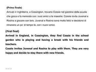 (Primo finale)
Arrivati in Inghilterra, a Cossington, trovano Cossie nel giardino della scuola
che gioca e fa merenda con i suoi amici e le maestre. Cossie invita Juvenal e
Rosina a giocare con loro. Juvenal e Rosina sono molto felici e decidono di
rimanere un po’ di tempo là, con i nuovi amici.
(First final)
Arrived in England, in Cossington, they find Cossie in the school
garden who is playing and having a break with his friends and
teachers. 
Cossie invites Juvenal and Rosina to play with them. They are very
happy and decide to stay there with new friends. 
 

03-02-14

 