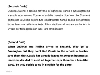 (Secondo finale)
Quando Juvenal e Rosina arrivano in Inghilterra, vanno a Cossington ma
a scuola non trovano Cossie: una delle maestre dice loro che Cossie è
partito per la Svezia perché tutti i mostriciattoli hanno deciso di incontrarsi
là per fare una bellissima festa. Allora decidono di andare anche loro in
Svezia per festeggiare con tutti i loro amici mostri!

(Second final)
When Juvenal and Rosina arrive in England, they go to
Cossington but they don't find Cossie in the school: a teacher
says them that Cossie has already leaved to Sweden because all
monsters decided to meet all together over there for a beautiful
party. So they decide to go in Sweden for the party. 
03-02-14

 