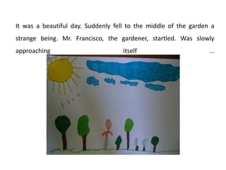 It was a beautiful day. Suddenly fell to the middle of the garden a
strange being. Mr. Francisco, the gardener, startled. Was slowly
approaching

itself

...

 