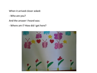 When it arrived closer asked:
- Who are you?
And the answer I heard was:
- Where am I? How did I get here?

 