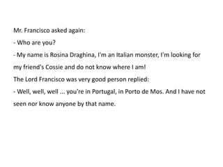 Mr. Francisco asked again:
- Who are you?
- My name is Rosina Draghina, I'm an Italian monster, I'm looking for

my friend's Cossie and do not know where I am!
The Lord Francisco was very good person replied:
- Well, well, well ... you're in Portugal, in Porto de Mos. And I have not
seen nor know anyone by that name.

 