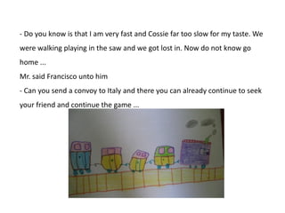 - Do you know is that I am very fast and Cossie far too slow for my taste. We
were walking playing in the saw and we got lost in. Now do not know go
home ...
Mr. said Francisco unto him
- Can you send a convoy to Italy and there you can already continue to seek
your friend and continue the game ...

 