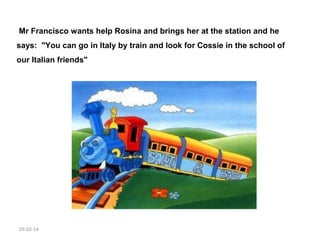  Mr Francisco wants help Rosina and brings her at the station and he
says: "You can go in Italy by train and look for Cossie in the school of
our Italian friends"

03-02-14

 