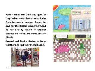 Rosina takes the train and goes to
Italy. When she arrives at school, she
finds Juvenal, a monster friend; he
says her that Cossie stayed there, but
he has already leaved to England
because he missed his home and his
friends. 
Juvenal and Rosina decide to leave
together and find their friend Cossie. 

03-02-14

 