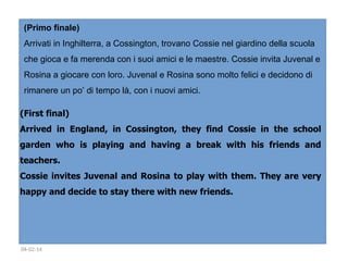 (Primo finale)
Arrivati in Inghilterra, a Cossington, trovano Cossie nel giardino della scuola
che gioca e fa merenda con i suoi amici e le maestre. Cossie invita Juvenal e
Rosina a giocare con loro. Juvenal e Rosina sono molto felici e decidono di
rimanere un po’ di tempo là, con i nuovi amici.
(First final)
Arrived in England, in Cossington, they find Cossie in the school
garden who is playing and having a break with his friends and
teachers. 
Cossie invites Juvenal and Rosina to play with them. They are very
happy and decide to stay there with new friends. 
 

04-02-14

 