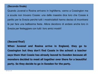 (Secondo finale)
Quando Juvenal e Rosina arrivano in Inghilterra, vanno a Cossington ma
a scuola non trovano Cossie: una delle maestre dice loro che Cossie è
partito per la Svezia perché tutti i mostriciattoli hanno deciso di incontrarsi
là per fare una bellissima festa. Allora decidono di andare anche loro in
Svezia per festeggiare con tutti i loro amici mostri!

(Second final)
When Juvenal and Rosina arrive in England, they go to
Cossington but they don't find Cossie in the school: a teacher
says them that Cossie has already leaved to Sweden because all
monsters decided to meet all together over there for a beautiful
party. So they decide to go in Sweden for the party. 
04-02-14

 