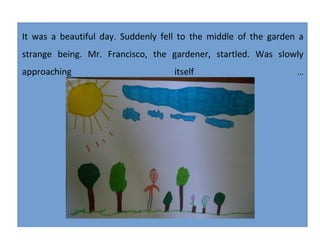 It was a beautiful day. Suddenly fell to the middle of the garden a
strange being. Mr. Francisco, the gardener, startled. Was slowly
approaching

itself

...

 