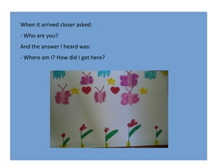 When it arrived closer asked:
- Who are you?
And the answer I heard was:
- Where am I? How did I get here?

 