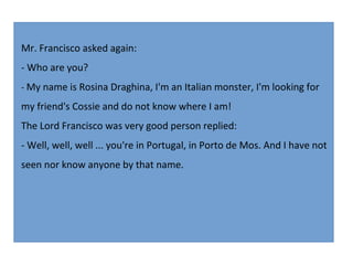 Mr. Francisco asked again:
- Who are you?
- My name is Rosina Draghina, I'm an Italian monster, I'm looking for

my friend's Cossie and do not know where I am!
The Lord Francisco was very good person replied:
- Well, well, well ... you're in Portugal, in Porto de Mos. And I have not
seen nor know anyone by that name.

 