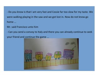 - Do you know is that I am very fast and Cossie far too slow for my taste. We
were walking playing in the saw and we got lost in. Now do not know go
home ...
Mr. said Francisco unto him
- Can you send a convoy to Italy and there you can already continue to seek
your friend and continue the game ...

 