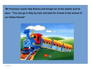  Mr Francisco wants help Rosina and brings her at the station and he
says: "You can go in Italy by train and look for Cossie in the school of
our Italian friends"

04-02-14

 