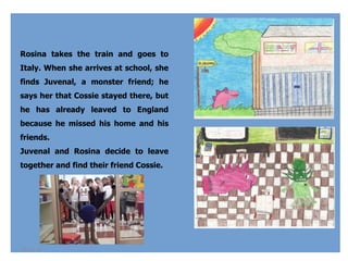 Rosina takes the train and goes to
Italy. When she arrives at school, she
finds Juvenal, a monster friend; he
says her that Cossie stayed there, but
he has already leaved to England
because he missed his home and his
friends. 
Juvenal and Rosina decide to leave
together and find their friend Cossie. 

04-02-14

 