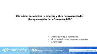 Cómo internacionalizar tu empresa y abrir nuevos mercados
¿Por qué crossborder eCommerce B2B?
• Puntos clave de la exportación,
• Oportunidades para las pymes uruguayas,
• Sugerencias
 
