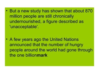 • But a new study has shown that about 870
  million people are still chronically
  undernourished, a figure described as
  'unacceptable'.

• A few years ago the United Nations
  announced that the number of hungry
  people around the world had gone through
  the one billionmark
 