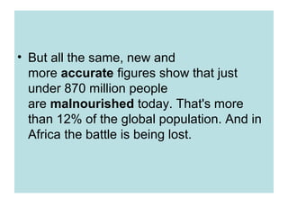 • But all the same, new and
  more accurate figures show that just
  under 870 million people
  are malnourished today. That's more
  than 12% of the global population. And in
  Africa the battle is being lost.
 