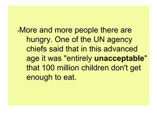 -More and more people there are
  hungry. One of the UN agency
  chiefs said that in this advanced
  age it was "entirely unacceptable"
  that 100 million children don't get
  enough to eat.
 