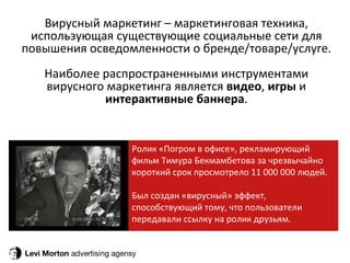 Levi Morton  advertising agensy Вирусный маркетинг – маркетинговая техника, использующая существующие социальные сети для повышения осведомленности о бренде/товаре/услуге. Наиболее распространенными инструментами вирусного маркетинга является  видео ,  игры  и  интерактивные баннера . Ролик «Погром в офисе», рекламирующий фильм Тимура Бекмамбетова за чрезвычайно короткий срок просмотрело 11 000 000 людей. Был создан «вирусный» эффект, способствующий тому, что пользователи передавали ссылку на ролик друзьям. 