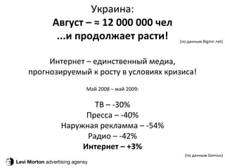 Levi Morton  advertising agensy Украина: Август – ≈ 12 000 000 чел ...и продолжает расти! Интернет – единственный медиа, прогнозируемый к росту в условиях кризиса! М ай 2008 – май 2009: ТВ – -30 % Пресса – -40 % Наружная рекламма – -54 % Радио – -42 % Интернет – +3 % (по данным Bigmir.net) (по данным Gemius) 