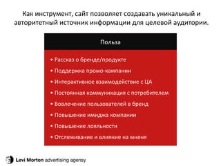 Levi Morton  advertising agensy Как инструмент, сайт позволяет создавать уникальный и авторитетный источник информации для целевой аудитории. Польза •  Рассказ о бренде/продукте •  Поддержка промо-кампании •  Интерактивное взаимодействие с ЦА •  Постоянная коммуникация с потребителем •  Вовлечение пользователей в бренд •  Повышение имиджа компании •  Повышение лояльности •  Отслеживание и влияние на мненя 