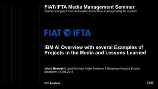 FIAT/IFTA Media Management Seminar
“Game Changers? From Automation to Curation: Futureproofing AV Content”
IBM AI Overview with several Examples of
Projects in the Media and Lessons Learned
Jakob Rosinski | Lead Architect Video Solutions & Broadcast Industry Europe
Stockholm | 13.06.2018
 