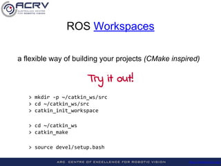 http://roboticvision.org/
> mkdir -p ~/catkin_ws/src
> cd ~/catkin_ws/src
> catkin_init_workspace
> cd ~/catkin_ws
> catkin_make
> source devel/setup.bash
a flexible way of building your projects (CMake inspired)
ROS Workspaces
Try it out!
 