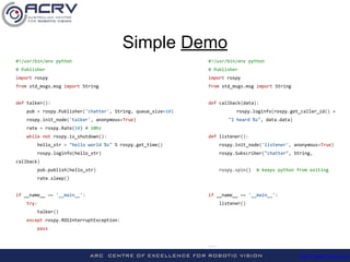 http://roboticvision.org/
#!/usr/bin/env python #!/usr/bin/env python
# Publisher # Publisher
import rospy import rospy
from std_msgs.msg import String from std_msgs.msg import String
def talker(): def callback(data):
pub = rospy.Publisher('chatter', String, queue_size=10) rospy.loginfo(rospy.get_caller_id() +
rospy.init_node('talker', anonymous=True) "I heard %s", data.data)
rate = rospy.Rate(10) # 10hz
while not rospy.is_shutdown(): def listener():
hello_str = "hello world %s" % rospy.get_time() rospy.init_node('listener', anonymous=True)
rospy.loginfo(hello_str) rospy.Subscriber("chatter", String,
callback)
pub.publish(hello_str) rospy.spin() # keeps python from exiting
rate.sleep()
if __name__ == '__main__': if __name__ == '__main__':
try: listener()
talker()
except rospy.ROSInterruptException:
pass
...
Simple Demo
 