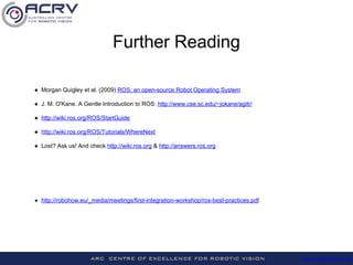 http://roboticvision.org/
Further Reading
● Morgan Quigley et al. (2009) ROS: an open-source Robot Operating System
● J. M. O'Kane. A Gentle Introduction to ROS: http://www.cse.sc.edu/~jokane/agitr/
● http://wiki.ros.org/ROS/StartGuide
● http://wiki.ros.org/ROS/Tutorials/WhereNext
● Lost? Ask us! And check http://wiki.ros.org & http://answers.ros.org
● http://robohow.eu/_media/meetings/first-integration-workshop/ros-best-practices.pdf
 