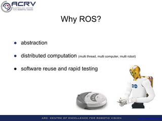 http://roboticvision.org/
Why ROS?
● abstraction
● distributed computation (multi thread, multi computer, multi robot)
● software reuse and rapid testing
 