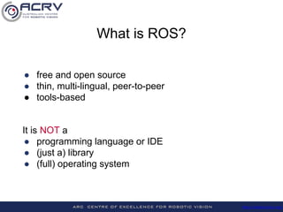 http://roboticvision.org/
What is ROS?
● free and open source
● thin, multi-lingual, peer-to-peer
● tools-based
It is NOT a
● programming language or IDE
● (just a) library
● (full) operating system
 